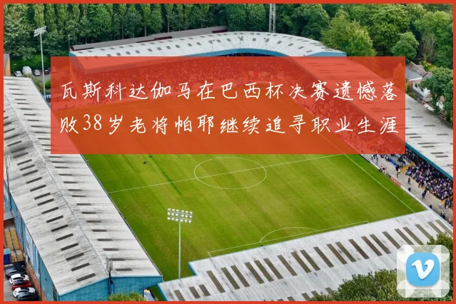 瓦斯科达伽马在巴西杯决赛遗憾落败38岁老将帕耶继续追寻职业生涯首冠