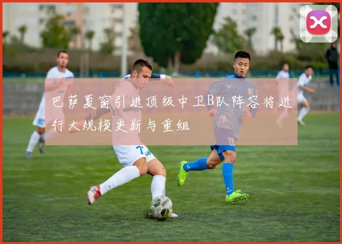 巴萨夏窗引进顶级中卫B队阵容将进行大规模更新与重组