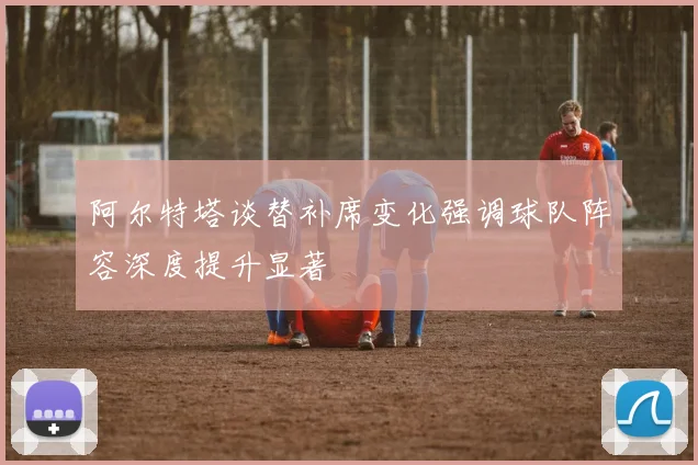 阿尔特塔谈替补席变化强调球队阵容深度提升显著