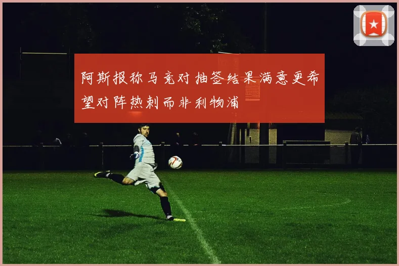 阿斯报称马竞对抽签结果满意更希望对阵热刺而非利物浦