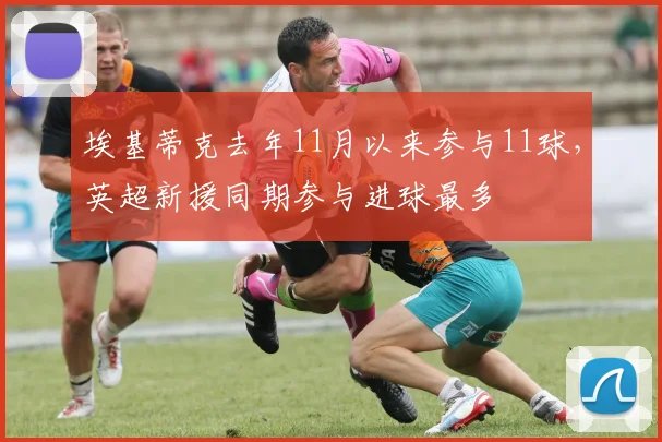 埃基蒂克去年11月以来参与11球，英超新援同期参与进球最多