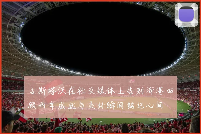 古斯塔沃在社交媒体上告别海港回顾两年成就与美好瞬间铭记心间