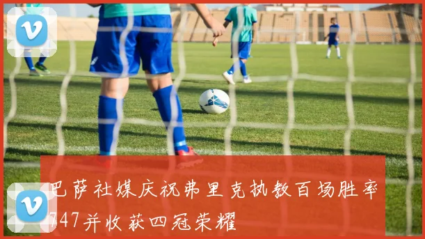 巴萨社媒庆祝弗里克执教百场胜率747并收获四冠荣耀