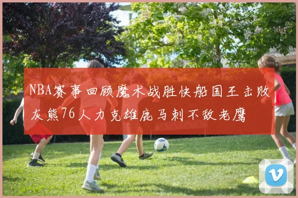 NBA赛事回顾魔术战胜快船国王击败灰熊76人力克雄鹿马刺不敌老鹰