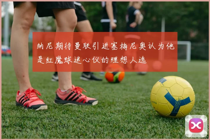 纳尼期待曼联引进塞梅尼奥认为他是红魔球迷心仪的理想人选