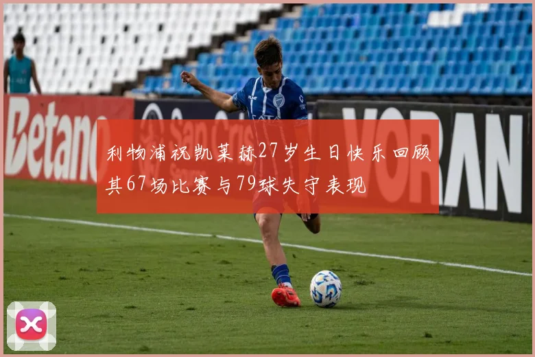 利物浦祝凯莱赫27岁生日快乐回顾其67场比赛与79球失守表现