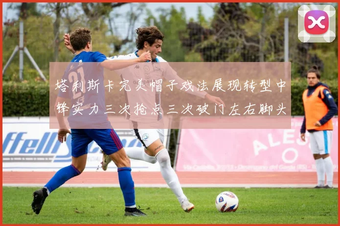 塔利斯卡完美帽子戏法展现转型中锋实力三次抢点三次破门左右脚头球俱佳