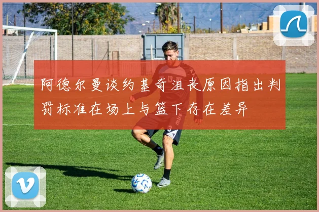 阿德尔曼谈约基奇沮丧原因指出判罚标准在场上与篮下存在差异