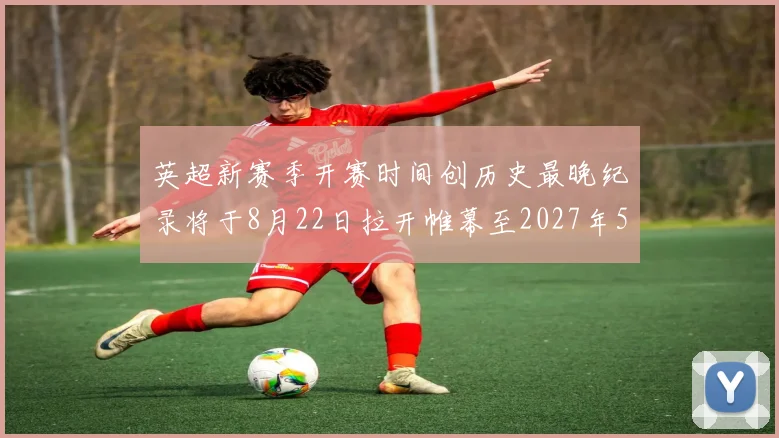 英超新赛季开赛时间创历史最晚纪录将于8月22日拉开帷幕至2027年5月30日结束