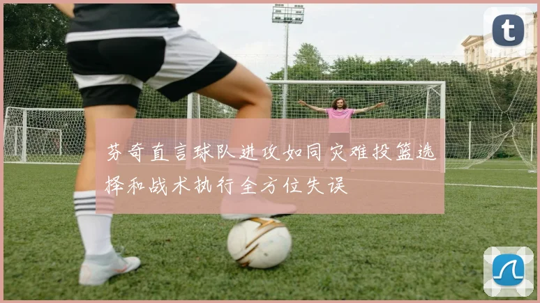 芬奇直言球队进攻如同灾难投篮选择和战术执行全方位失误