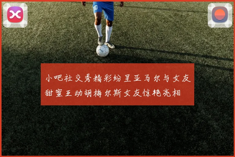 小吧社交秀精彩纷呈亚马尔与女友甜蜜互动胡梅尔斯女友惊艳亮相