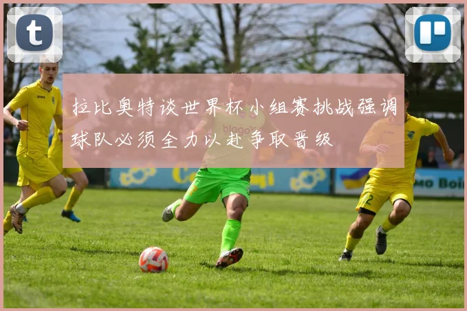 拉比奥特谈世界杯小组赛挑战强调球队必须全力以赴争取晋级
