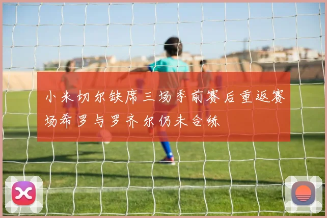 小米切尔缺席三场季前赛后重返赛场希罗与罗齐尔仍未合练