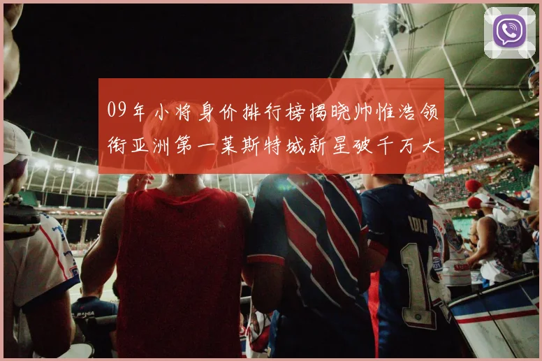 09年小将身价排行榜揭晓帅惟浩领衔亚洲第一莱斯特城新星破千万大关